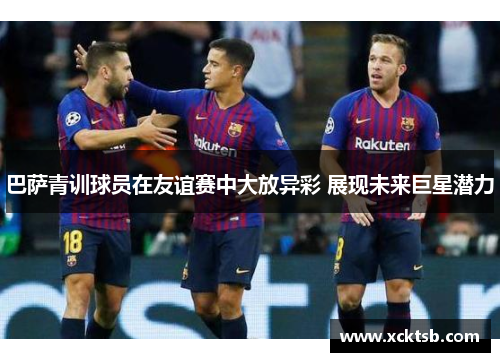 巴萨青训球员在友谊赛中大放异彩 展现未来巨星潜力