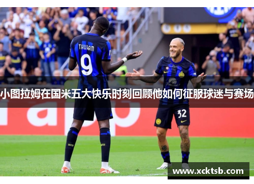 小图拉姆在国米五大快乐时刻回顾他如何征服球迷与赛场