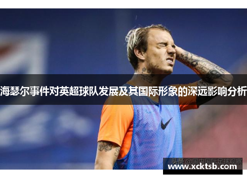 海瑟尔事件对英超球队发展及其国际形象的深远影响分析 海瑟尔事件对英超球队发展及其国际形象的深远影响分析