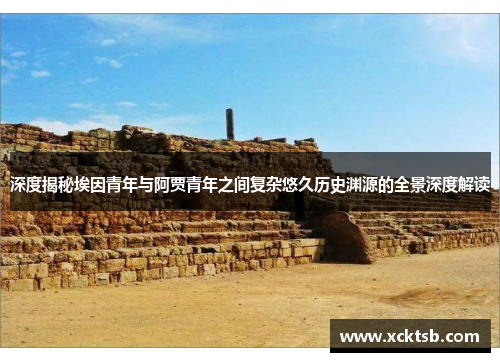 深度揭秘埃因青年与阿贾青年之间复杂悠久历史渊源的全景深度解读 深度揭秘埃因青年与阿贾青年之间复杂悠久历史渊源的全景深度解读